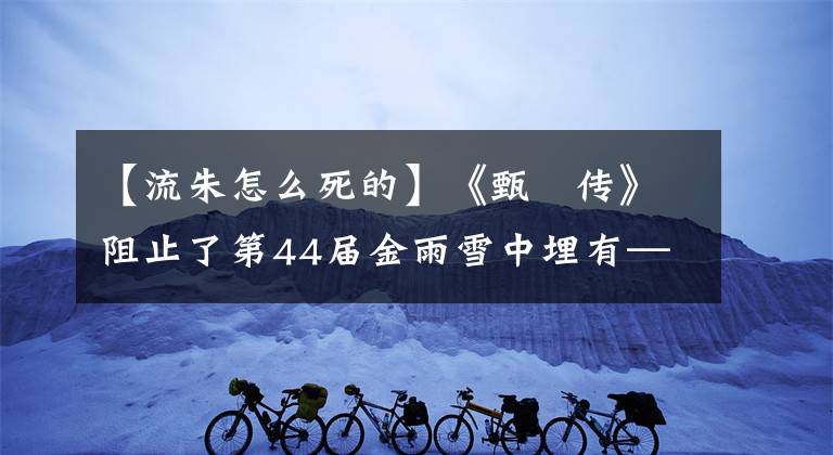 【流朱怎么死的】《甄嬛传》阻止了第44届金雨雪中埋有——柳州的死亡