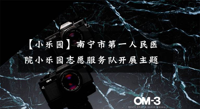 【小乐园】南宁市第一人民医院小乐园志愿服务队开展主题志愿服务活动文章配图