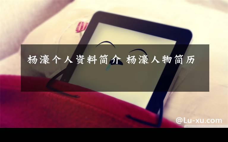 杨濠个人资料简介 杨濠人物简历文章配图