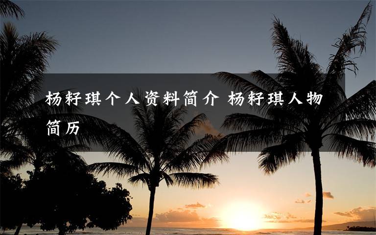杨籽琪个人资料简介 杨籽琪人物简历文章配图