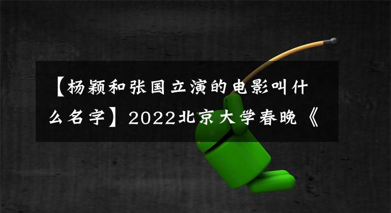 【杨颖和张国立演的电影叫什么名字】2022北京大学春晚《春天出发》以中国元素欢迎“双五”