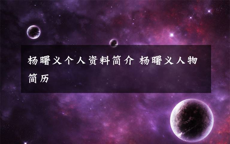 杨曙义个人资料简介 杨曙义人物简历文章配图