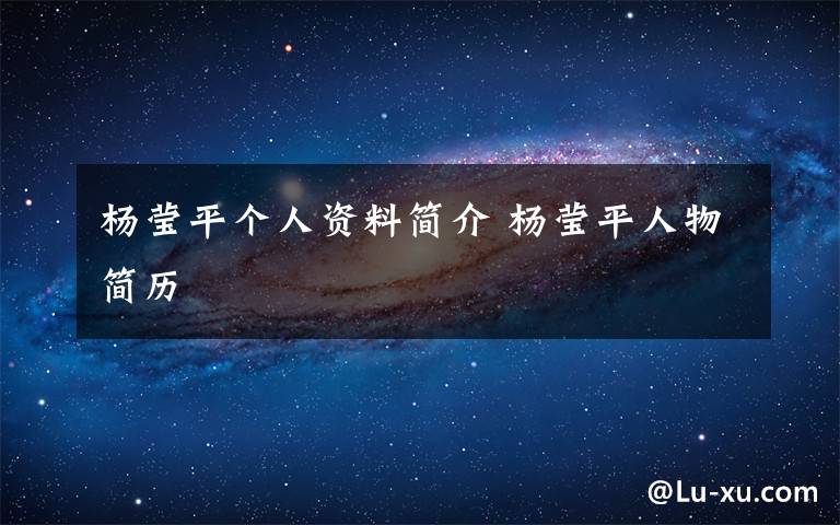 杨莹平个人资料简介 杨莹平人物简历文章配图