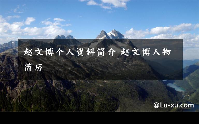 赵文博个人资料简介 赵文博人物简历文章配图