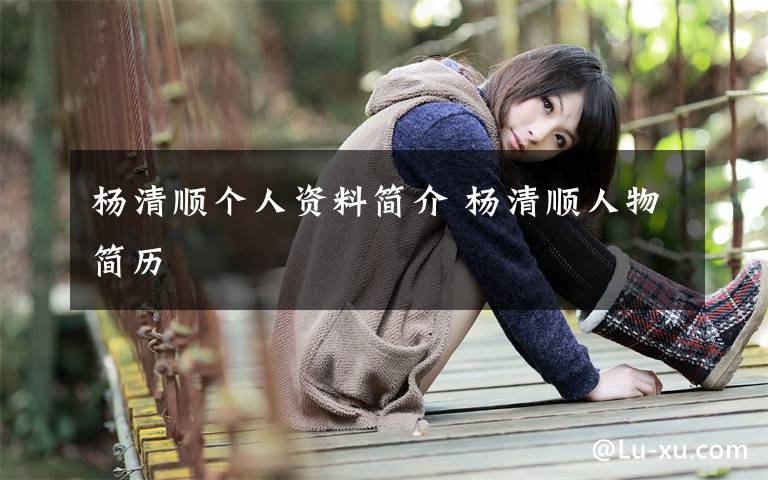 杨清顺个人资料简介 杨清顺人物简历文章配图