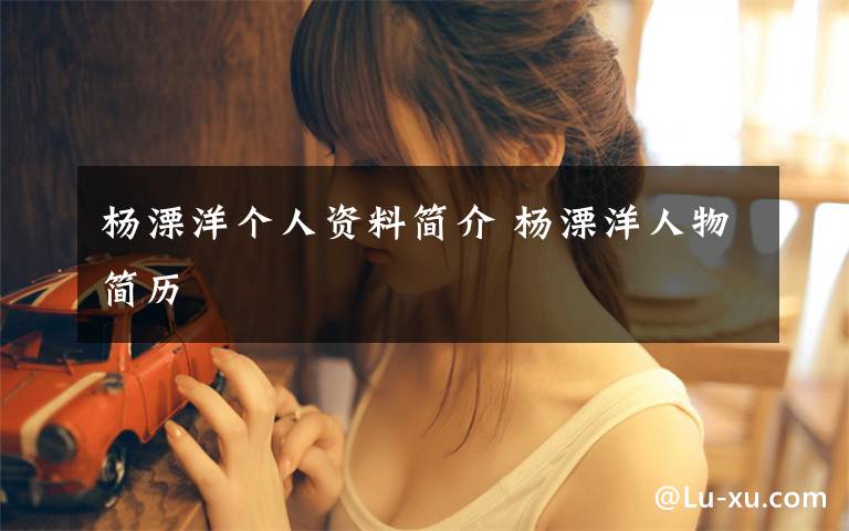 杨溧洋个人资料简介 杨溧洋人物简历文章配图
