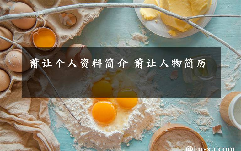 萧让个人资料简介 萧让人物简历文章配图