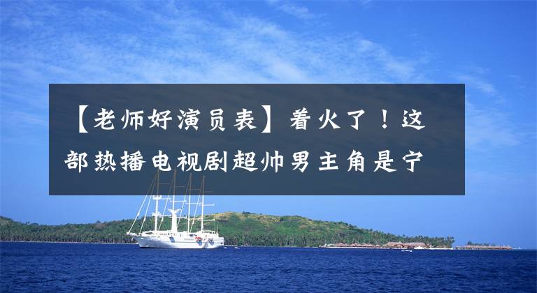 【老师好演员表】着火了！这部热播电视剧超帅男主角是宁波人！高考614分，字写得漂亮，获得了赞“学霸级校草”文章配图