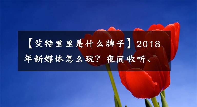 【艾特里里是什么牌子】2018年新媒体怎么玩？夜间收听、咪蒙、商业迷.制作了这个flag文章配图