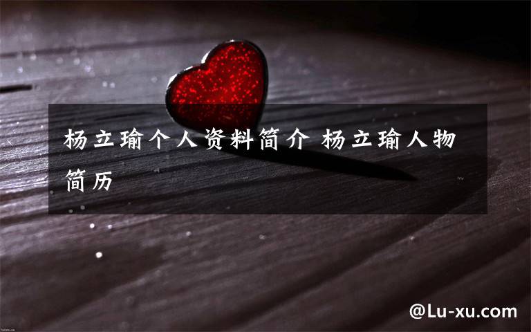 杨立瑜个人资料简介 杨立瑜人物简历文章配图