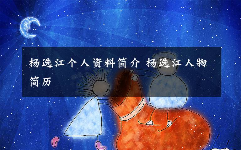 杨选江个人资料简介 杨选江人物简历文章配图