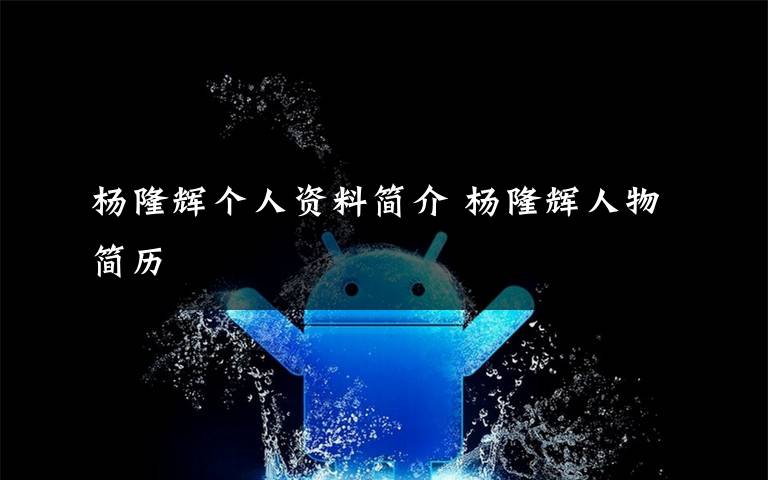 杨隆辉个人资料简介 杨隆辉人物简历文章配图