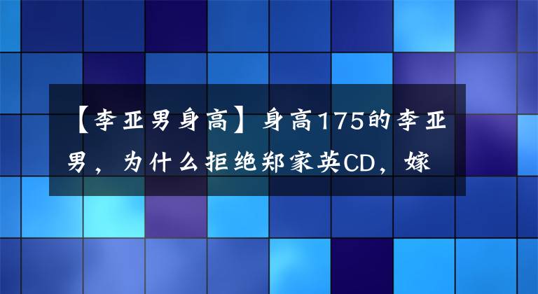 【李亚男身高】身高175的李亚男，为什么拒绝郑家英CD，嫁给了163王嘉鱼？