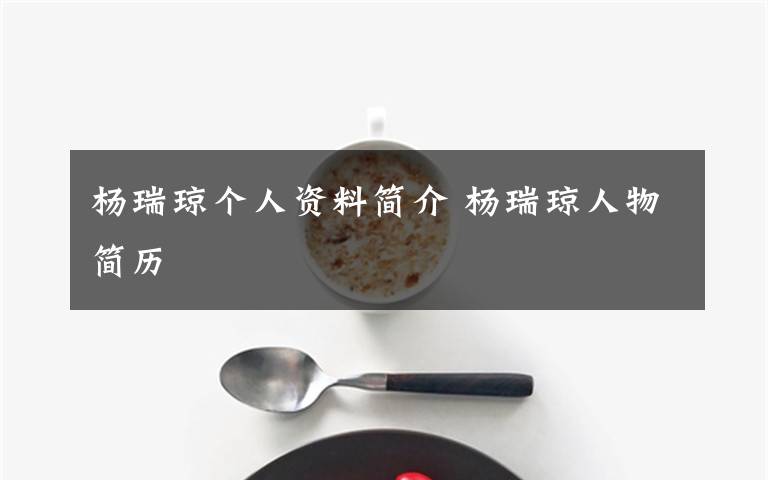 杨瑞琼个人资料简介 杨瑞琼人物简历文章配图