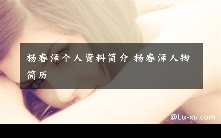 杨春泽个人资料简介 杨春泽人物简历文章配图