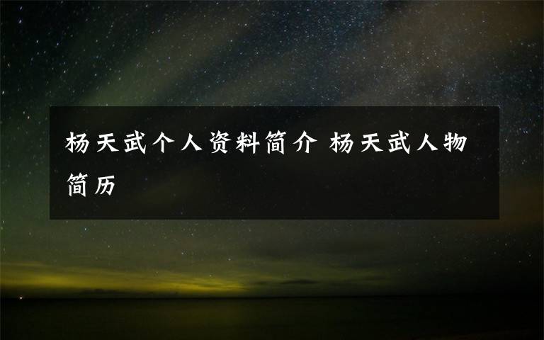 杨天武个人资料简介 杨天武人物简历文章配图