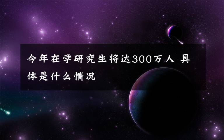 今年在学研究生将达300万人 具体是什么情况