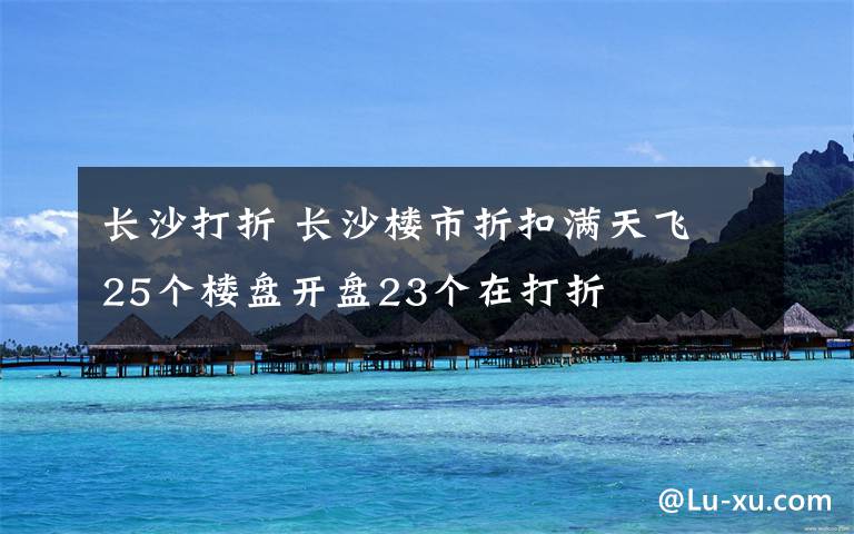 长沙打折 长沙楼市折扣满天飞 25个楼盘开盘23个在打折