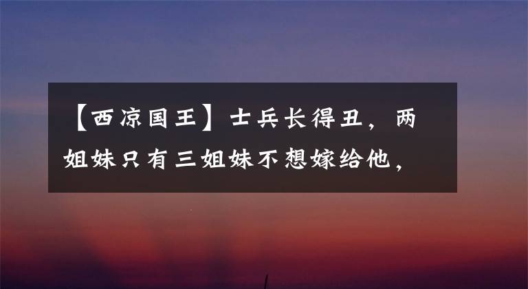 【西凉国王】士兵长得丑，两姐妹只有三姐妹不想嫁给他，几年后，姐妹羞愧地死了