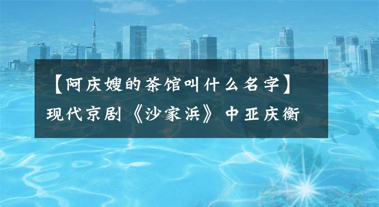 【阿庆嫂的茶馆叫什么名字】现代京剧《沙家浜》中亚庆衡水的历史原型是谁？有什么根据吗？