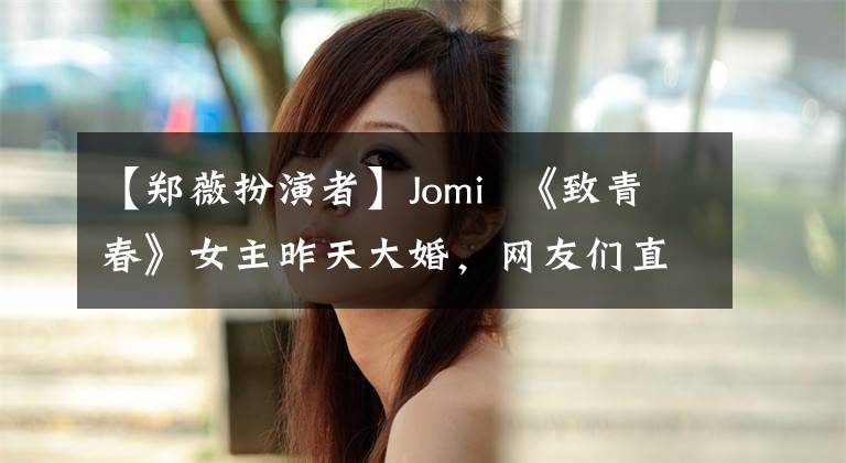 【郑薇扮演者】Jomi  《致青春》女主昨天大婚，网友们直接认不出来了。