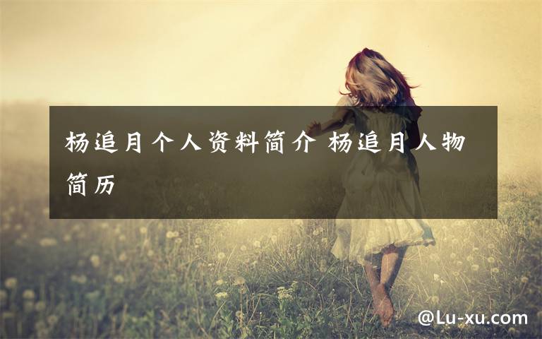 杨追月个人资料简介 杨追月人物简历文章配图