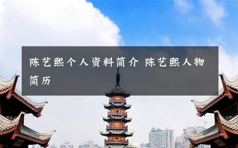陈艺熙个人资料简介 陈艺熙人物简历文章配图