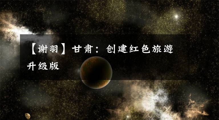 【谢羽】甘肃：创建红色旅游升级版