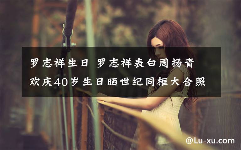 罗志祥生日 罗志祥表白周扬青 欢庆40岁生日晒世纪同框大合照文章配图
