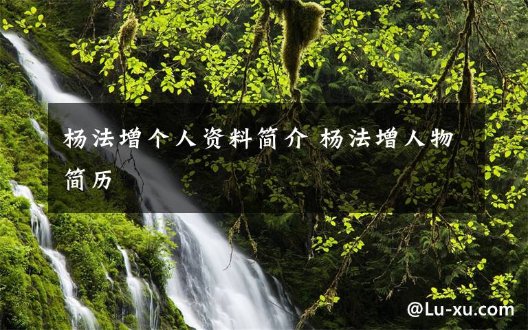 杨法增个人资料简介 杨法增人物简历文章配图