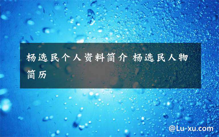 杨选民个人资料简介 杨选民人物简历文章配图