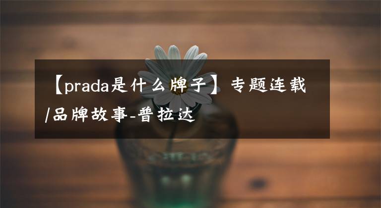 【prada是什么牌子】专题连载/品牌故事-普拉达