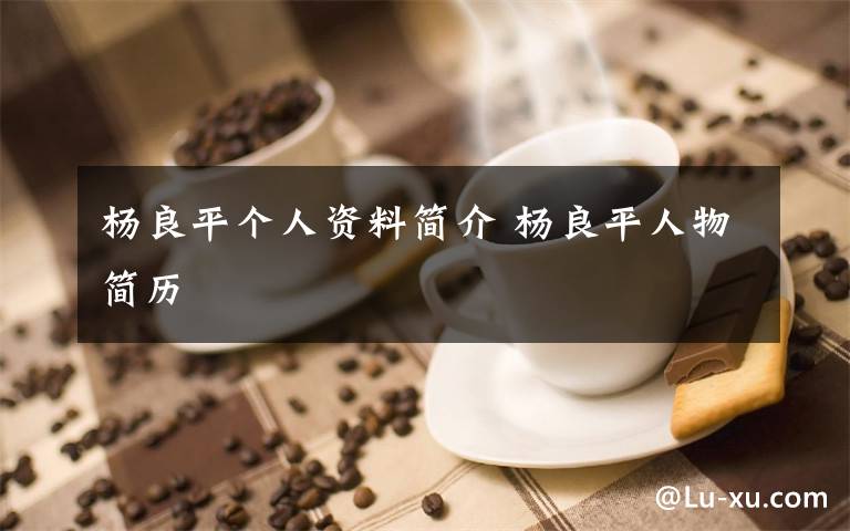 杨良平个人资料简介 杨良平人物简历文章配图