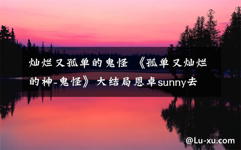 灿烂又孤单的鬼怪 《孤单又灿烂的神-鬼怪》大结局恩卓sunny去世再次轮回 最新剧情介绍文章配图