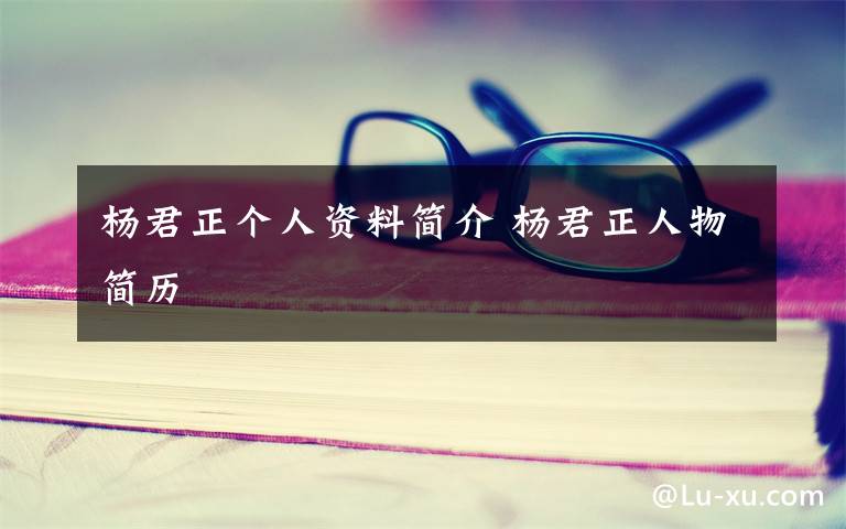 杨君正个人资料简介 杨君正人物简历文章配图