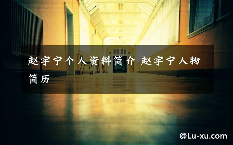 赵宇宁个人资料简介 赵宇宁人物简历文章配图