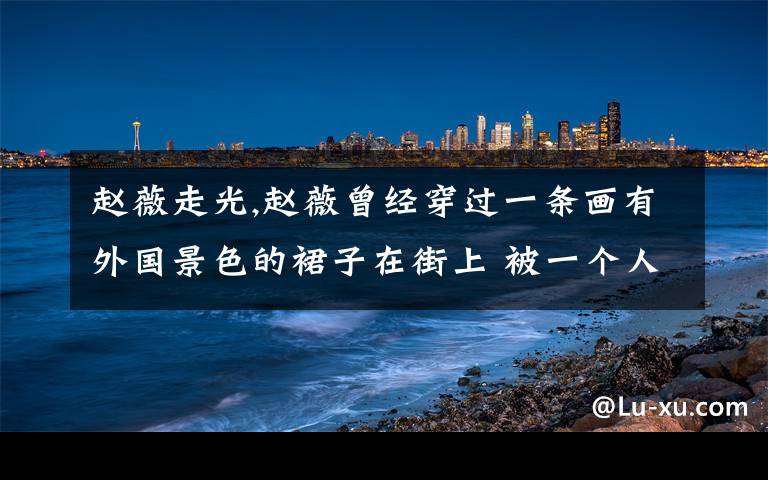 赵薇走光,赵薇曾经穿过一条画有外国景色的裙子在街上 被一个人打了一巴掌 有这回事吗