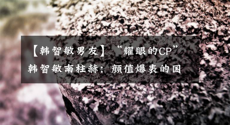 【韩智敏男友】“耀眼的CP”韩智敏南柱赫：颜值爆表的国民男朋友和纯天然美人