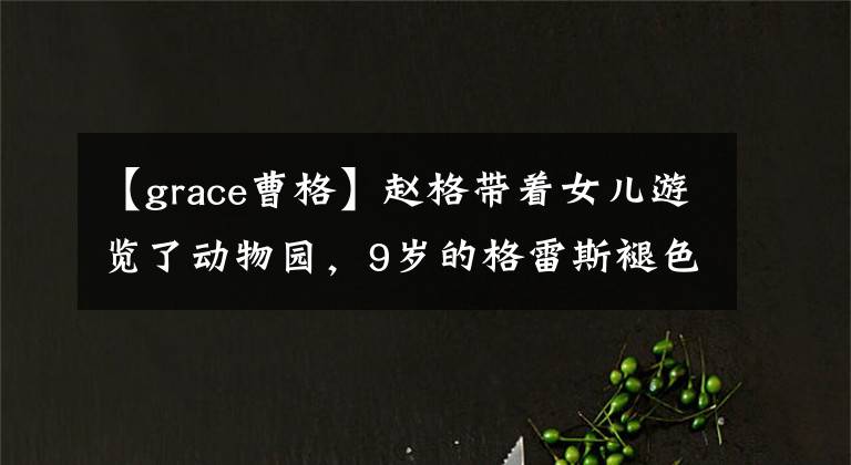 【grace曹格】赵格带着女儿游览了动物园，9岁的格雷斯褪色了婴儿肥料，颜值大逆袭。