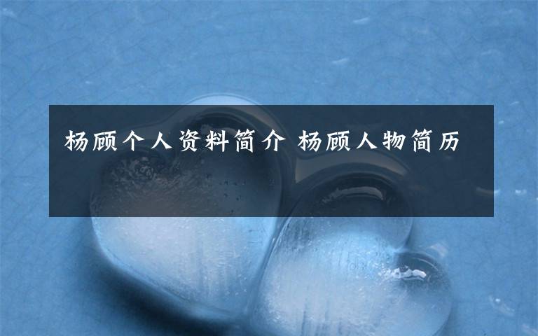 杨顾个人资料简介 杨顾人物简历文章配图