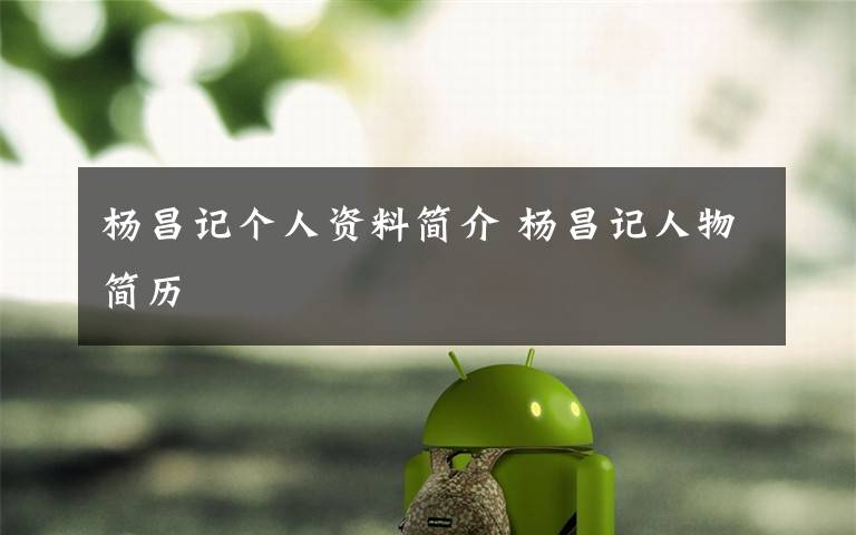 杨昌记个人资料简介 杨昌记人物简历文章配图
