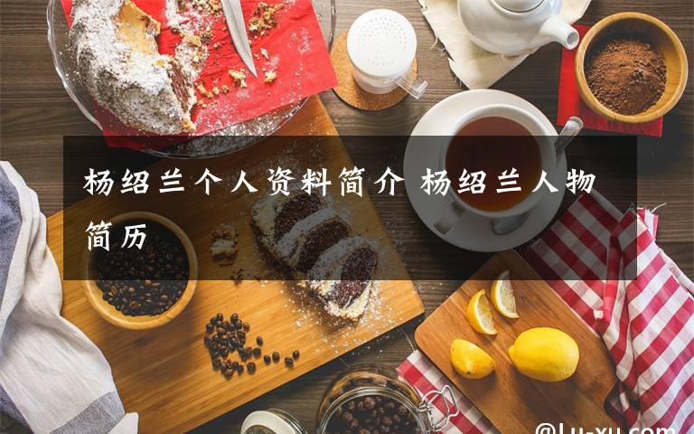 杨绍兰个人资料简介 杨绍兰人物简历文章配图