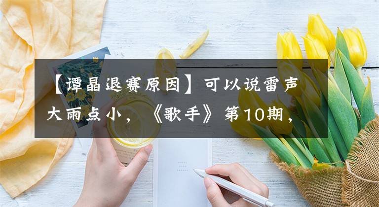 【谭晶退赛原因】可以说雷声大雨点小，《歌手》第10期，套路满满