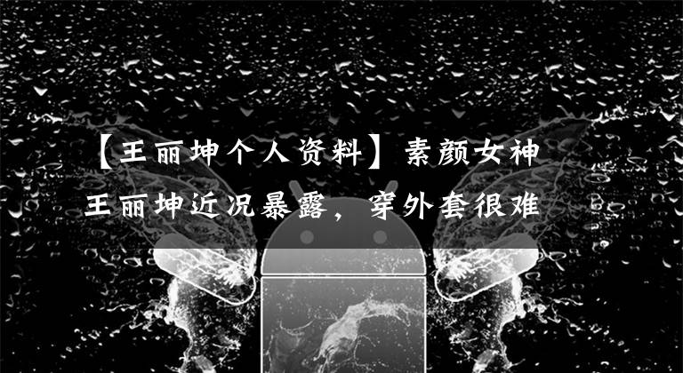 【王丽坤个人资料】素颜女神王丽坤近况暴露，穿外套很难分辨身材，36岁单身依然不急于结婚。