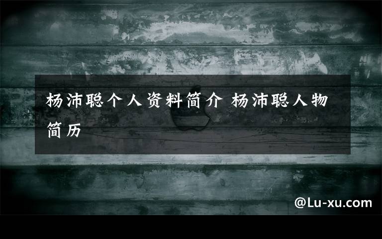 杨沛聪个人资料简介 杨沛聪人物简历文章配图
