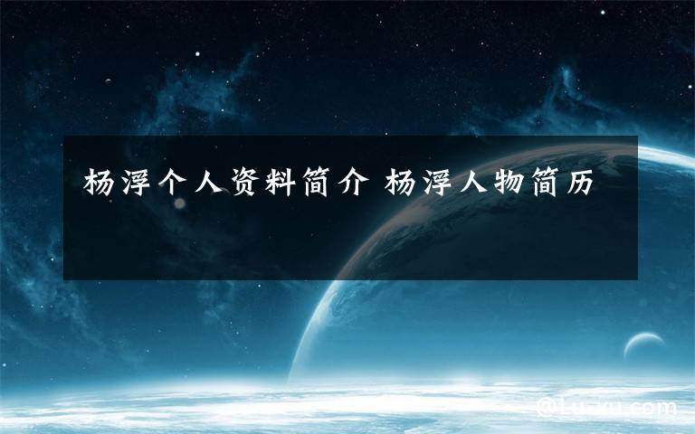 杨浮个人资料简介 杨浮人物简历文章配图