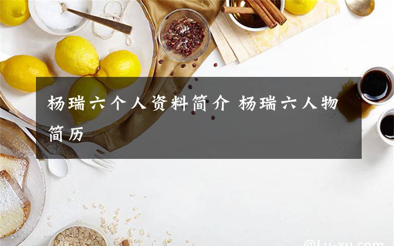 杨瑞六个人资料简介 杨瑞六人物简历文章配图