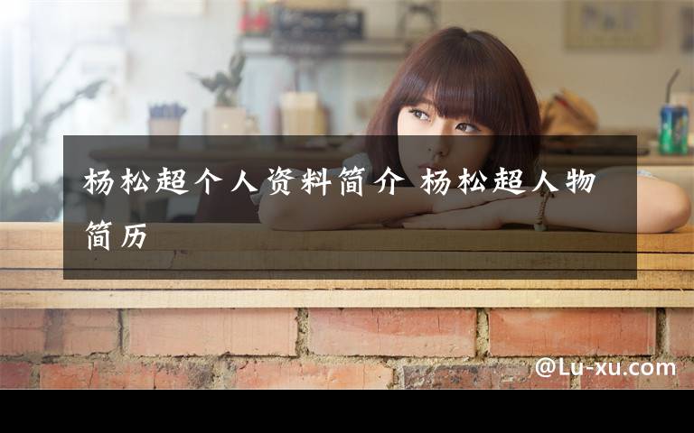 杨松超个人资料简介 杨松超人物简历文章配图