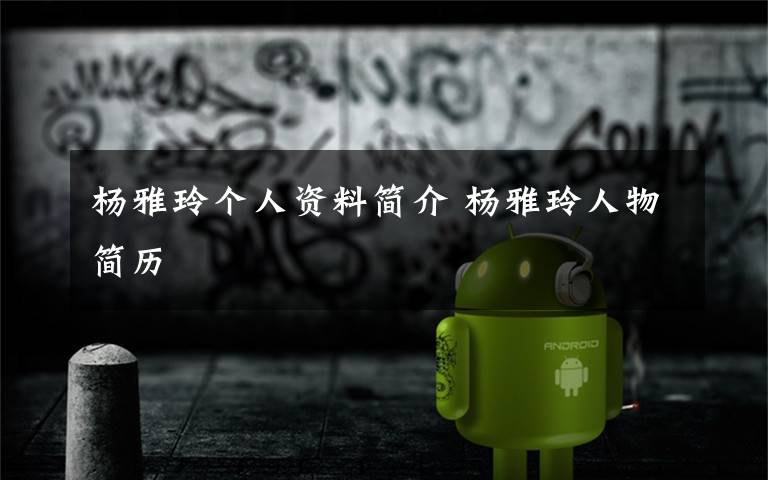杨雅玲个人资料简介 杨雅玲人物简历文章配图