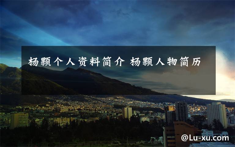 杨颗个人资料简介 杨颗人物简历文章配图